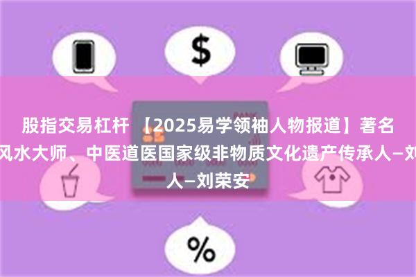 股指交易杠桿 【2025易學領袖人物報道】著名周易風水大師、中醫道醫國家級非物質文化遺產傳承人—劉榮安